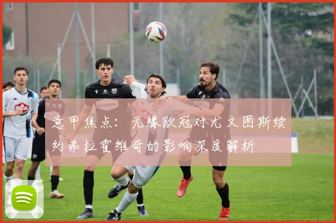意甲焦点：无缘欧冠对尤文图斯续约弗拉霍维奇的影响深度解析