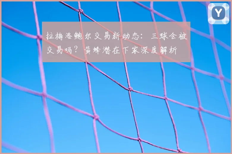 拉梅洛鲍尔交易新动态:三球会被交易吗?黄蜂潜在下家深度解析
