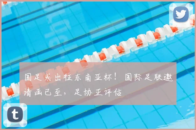国足或出征东南亚杯！国际足联邀请函已至，足协正评估