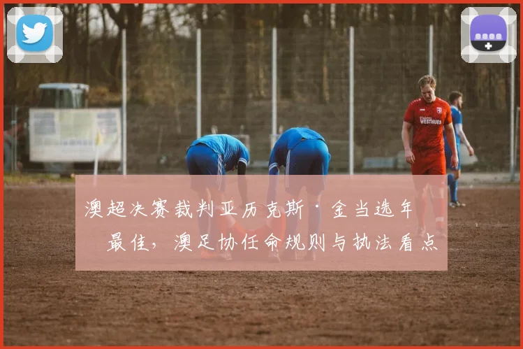 澳超决赛裁判亚历克斯·金当选年度最佳,澳足协任命规则与执法看点解析